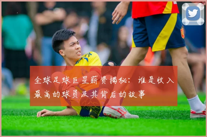 全球足球巨星薪资揭秘：谁是收入最高的球员及其背后的故事
