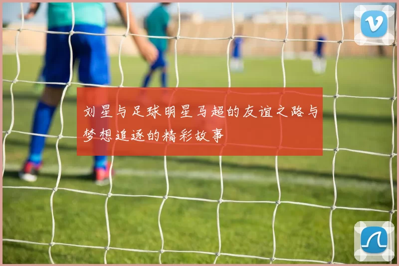 刘星与足球明星马超的友谊之路与梦想追逐的精彩故事