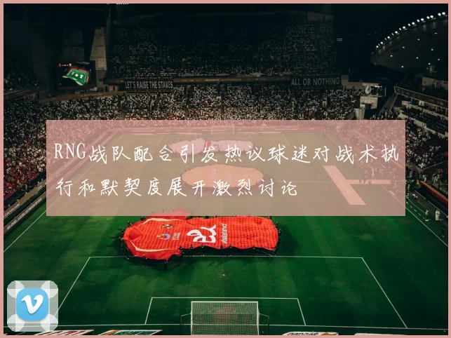 RNG战队配合引发热议球迷对战术执行和默契度展开激烈讨论