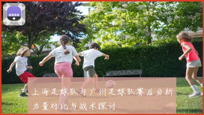 上海足球队与广州足球队赛后分析力量对比与战术探讨