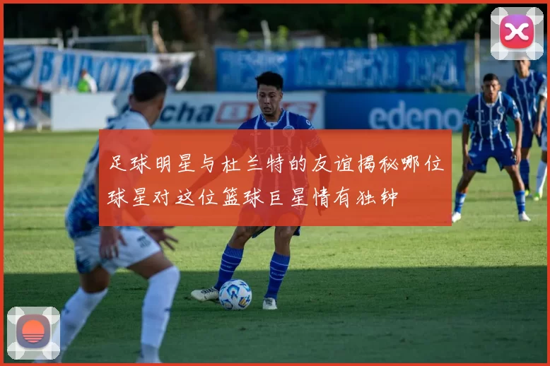 足球明星与杜兰特的友谊揭秘哪位球星对这位篮球巨星情有独钟