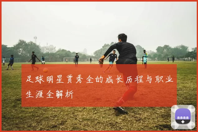 足球明星贾秀全的成长历程与职业生涯全解析
