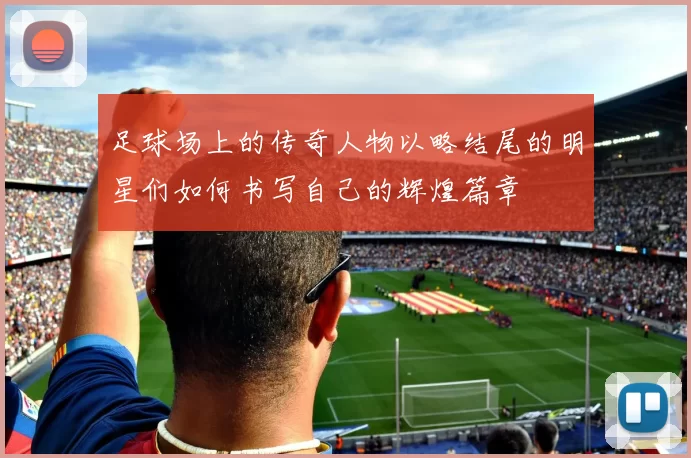 足球场上的传奇人物以略结尾的明星们如何书写自己的辉煌篇章