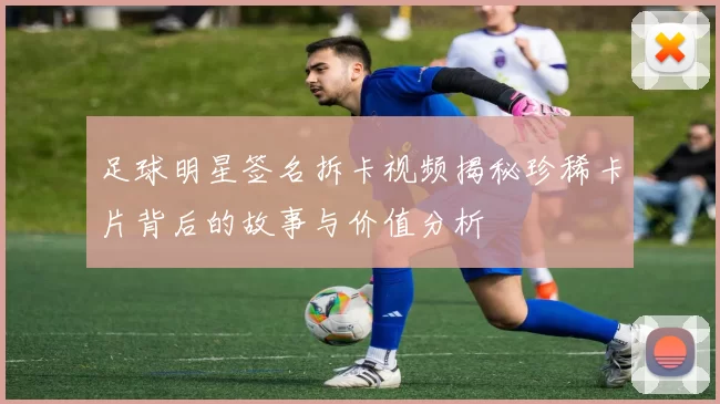 足球明星签名拆卡视频揭秘珍稀卡片背后的故事与价值分析