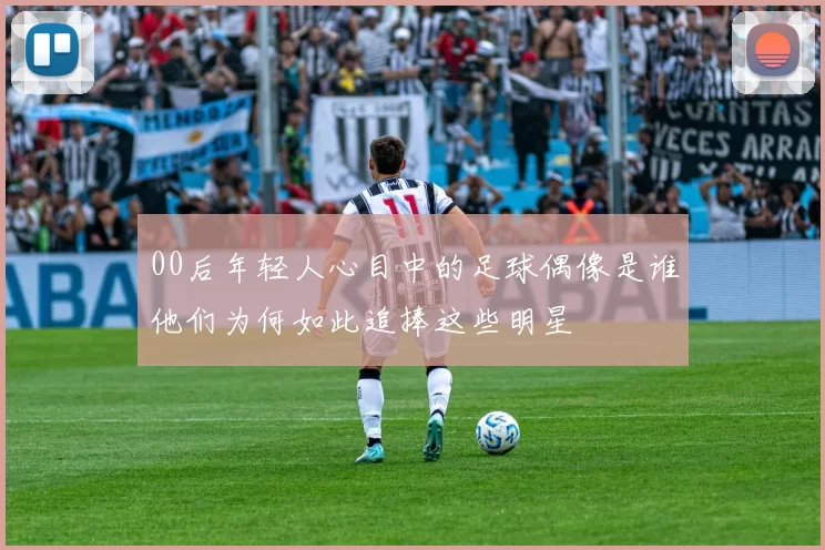 00后年轻人心目中的足球偶像是谁他们为何如此追捧这些明星