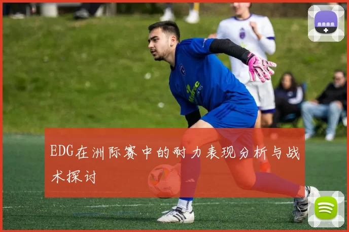 EDG在洲际赛中的耐力表现分析与战术探讨