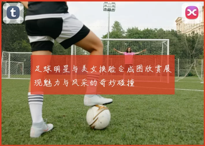 足球明星与美女换脸合成图欣赏展现魅力与风采的奇妙碰撞
