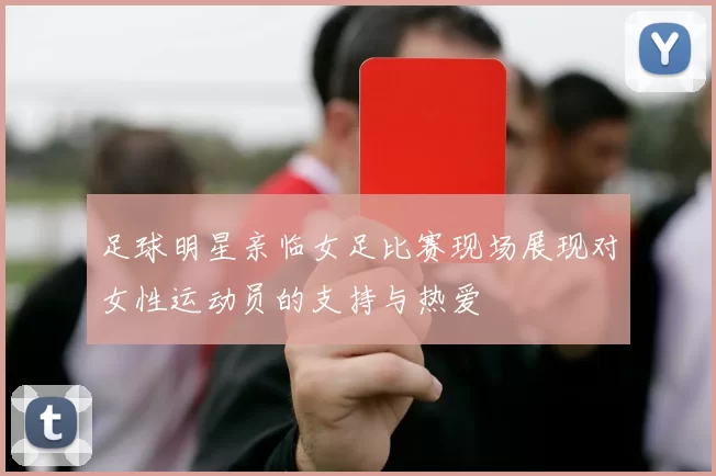 足球明星亲临女足比赛现场展现对女性运动员的支持与热爱