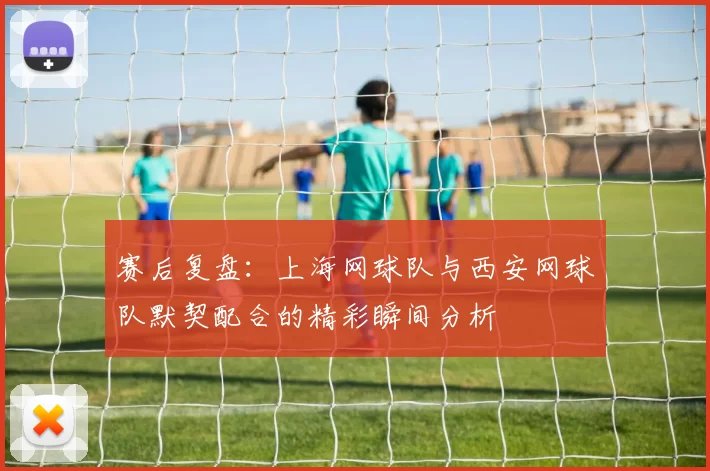 赛后复盘：上海网球队与西安网球队默契配合的精彩瞬间分析