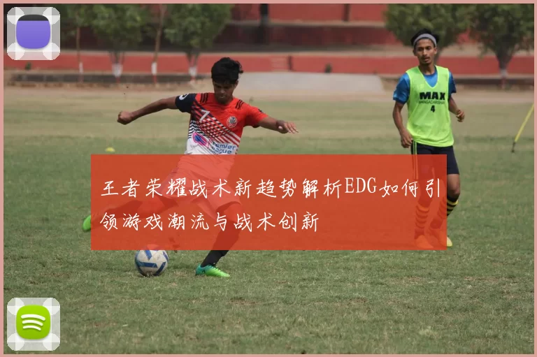 王者荣耀战术新趋势解析EDG如何引领游戏潮流与战术创新