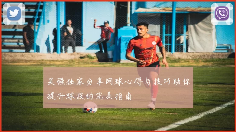 吴强独家分享网球心得与技巧助你提升球技的完美指南