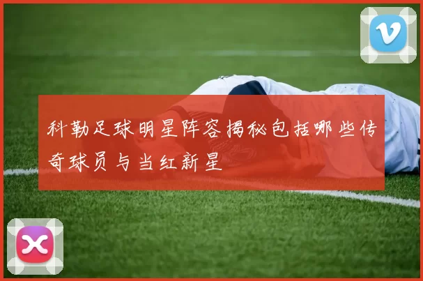 科勒足球明星阵容揭秘包括哪些传奇球员与当红新星