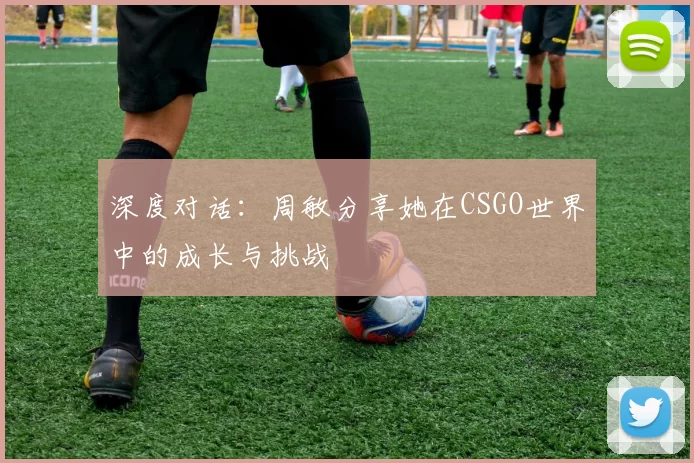 深度对话：周敏分享她在CSGO世界中的成长与挑战