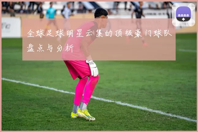 全球足球明星云集的顶级豪门球队盘点与分析