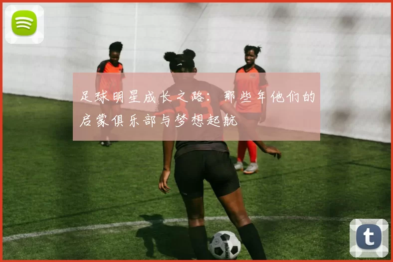 足球明星成长之路：那些年他们的启蒙俱乐部与梦想起航