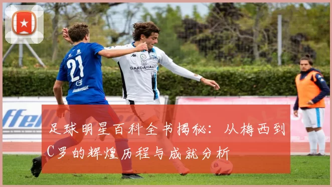 足球明星百科全书揭秘：从梅西到C罗的辉煌历程与成就分析