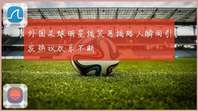 外国足球明星搞笑恶搞路人瞬间引发热议欢乐不断