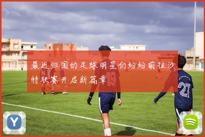 最近归国的足球明星们纷纷前往沙特联赛开启新篇章