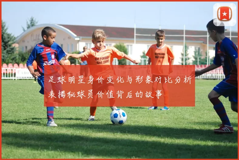 足球明星身价变化与形象对比分析表揭秘球员价值背后的故事