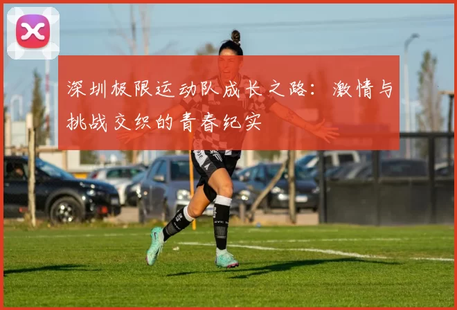 深圳极限运动队成长之路：激情与挑战交织的青春纪实