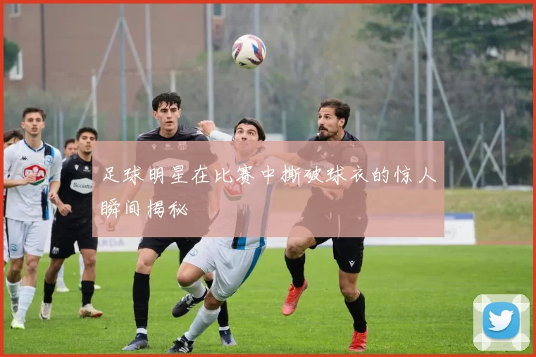 足球明星在比赛中撕破球衣的惊人瞬间揭秘