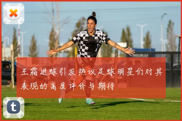 王霜进球引发热议足球明星们对其表现的高度评价与期待