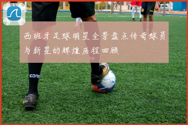 西班牙足球明星全景盘点传奇球员与新星的辉煌历程回顾