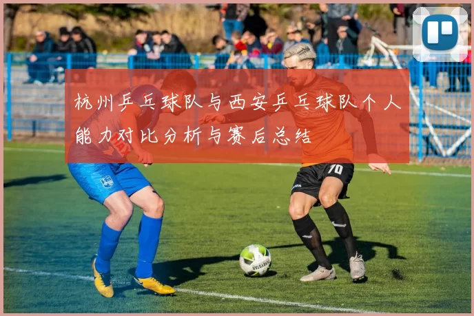 杭州乒乓球队与西安乒乓球队个人能力对比分析与赛后总结