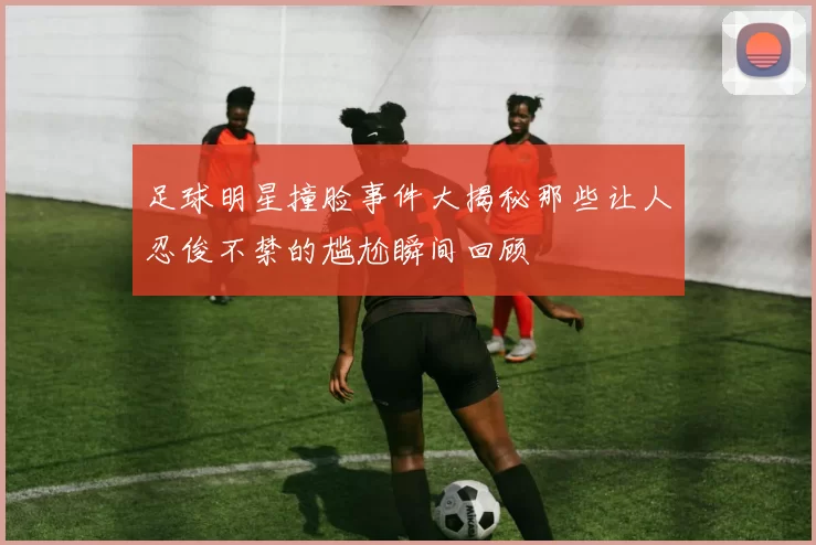 足球明星撞脸事件大揭秘那些让人忍俊不禁的尴尬瞬间回顾