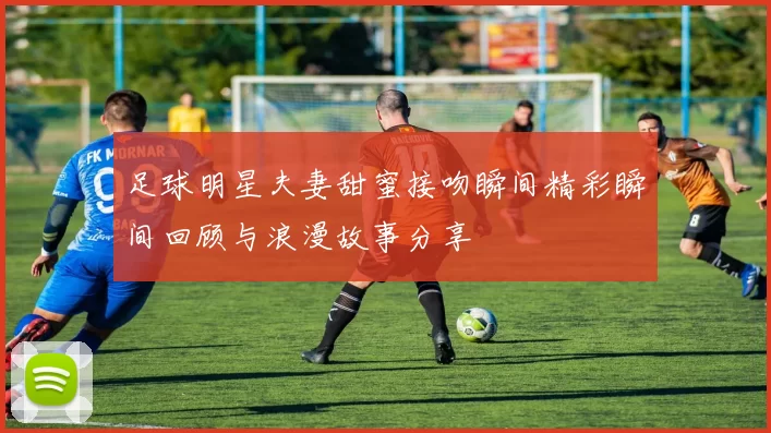 足球明星夫妻甜蜜接吻瞬间精彩瞬间回顾与浪漫故事分享