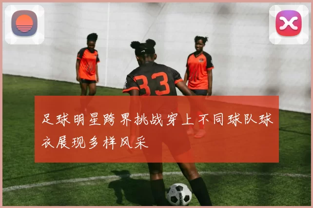 足球明星跨界挑战穿上不同球队球衣展现多样风采