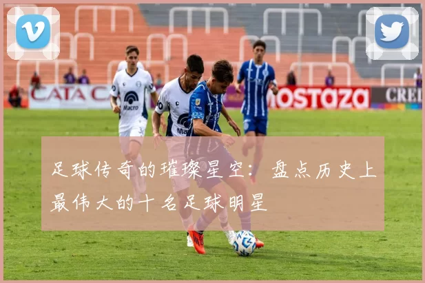 足球传奇的璀璨星空：盘点历史上最伟大的十名足球明星