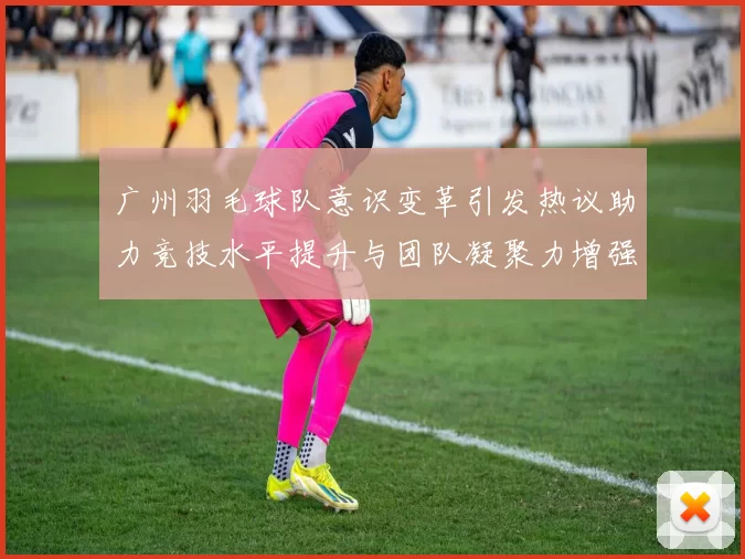 广州羽毛球队意识变革引发热议助力竞技水平提升与团队凝聚力增强