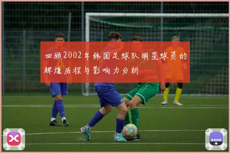 回顾2002年韩国足球队明星球员的辉煌历程与影响力分析