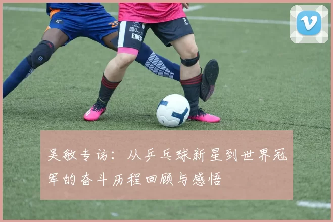 吴敏专访：从乒乓球新星到世界冠军的奋斗历程回顾与感悟