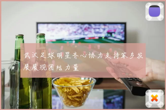 武汉足球明星齐心协力支持家乡发展展现团结力量