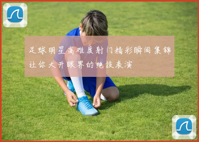 足球明星高难度射门精彩瞬间集锦让你大开眼界的绝技表演