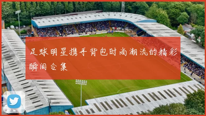 足球明星携手背包时尚潮流的精彩瞬间合集