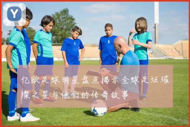 亿欧足球明星盘点揭示全球足坛璀璨之星与他们的传奇故事