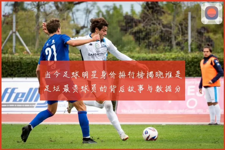 当今足球明星身价排行榜揭晓谁是足坛最贵球员的背后故事与数据分析