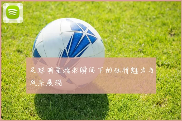 足球明星精彩瞬间下的独特魅力与风采展现
