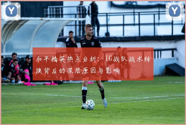 和平精英热点分析：IG战队战术转换背后的深层原因与影响