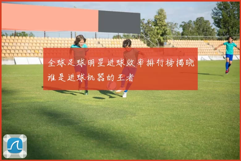 全球足球明星进球效率排行榜揭晓谁是进球机器的王者