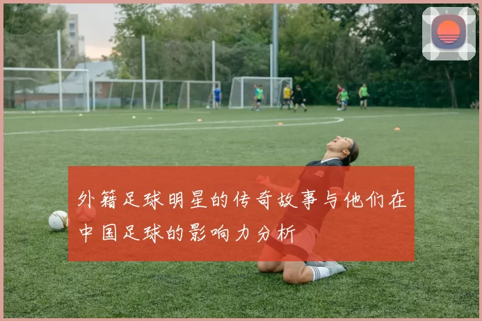 外籍足球明星的传奇故事与他们在中国足球的影响力分析
