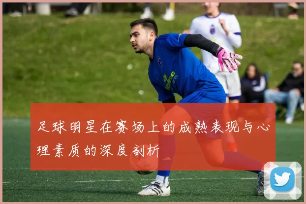 足球明星在赛场上的成熟表现与心理素质的深度剖析