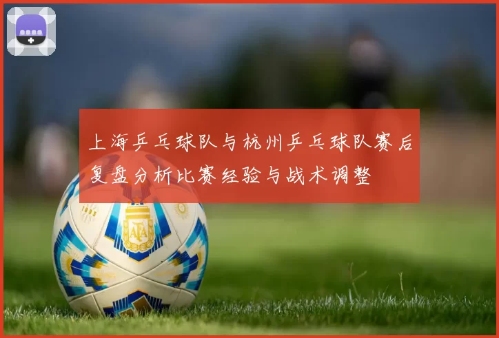 上海乒乓球队与杭州乒乓球队赛后复盘分析比赛经验与战术调整