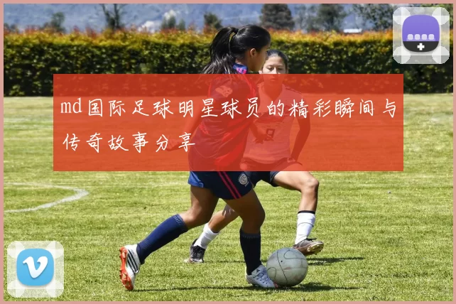 md国际足球明星球员的精彩瞬间与传奇故事分享