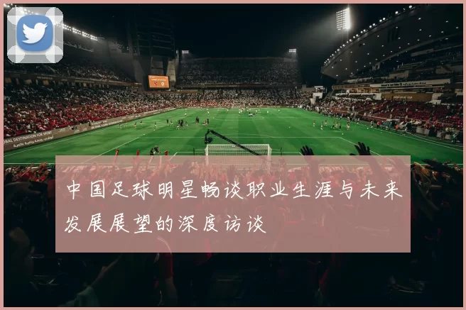 中国足球明星畅谈职业生涯与未来发展展望的深度访谈