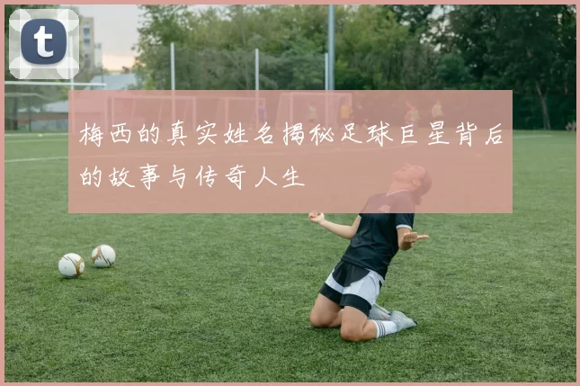 梅西的真实姓名揭秘足球巨星背后的故事与传奇人生