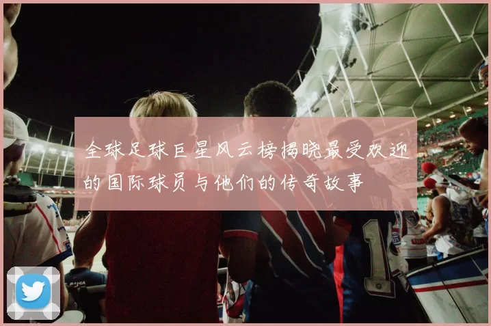 全球足球巨星风云榜揭晓最受欢迎的国际球员与他们的传奇故事